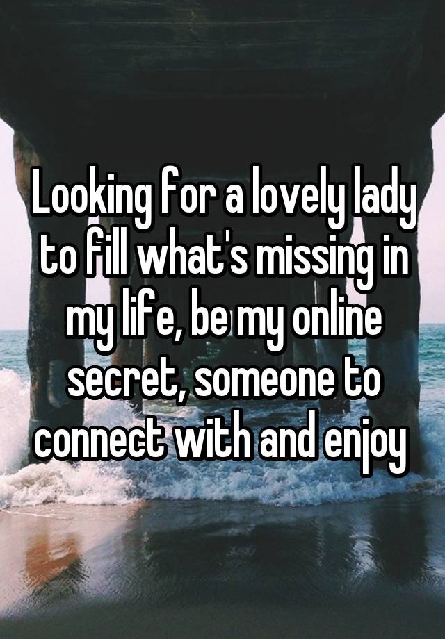 Looking for a lovely lady to fill what's missing in my life, be my online secret, someone to connect with and enjoy 