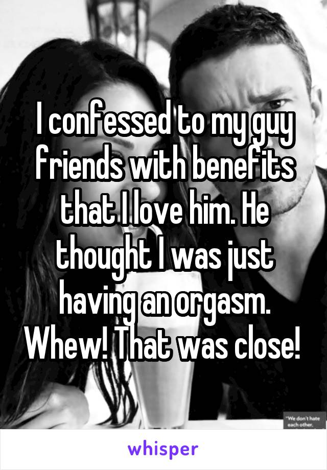 I confessed to my guy friends with benefits that I love him. He thought I was just having an orgasm. Whew! That was close! 