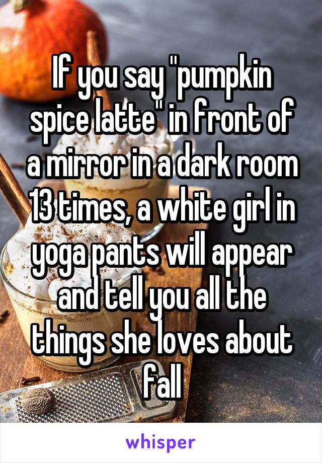 If you say "pumpkin spice latte" in front of a mirror in a dark room 13 times, a white girl in yoga pants will appear and tell you all the things she loves about fall