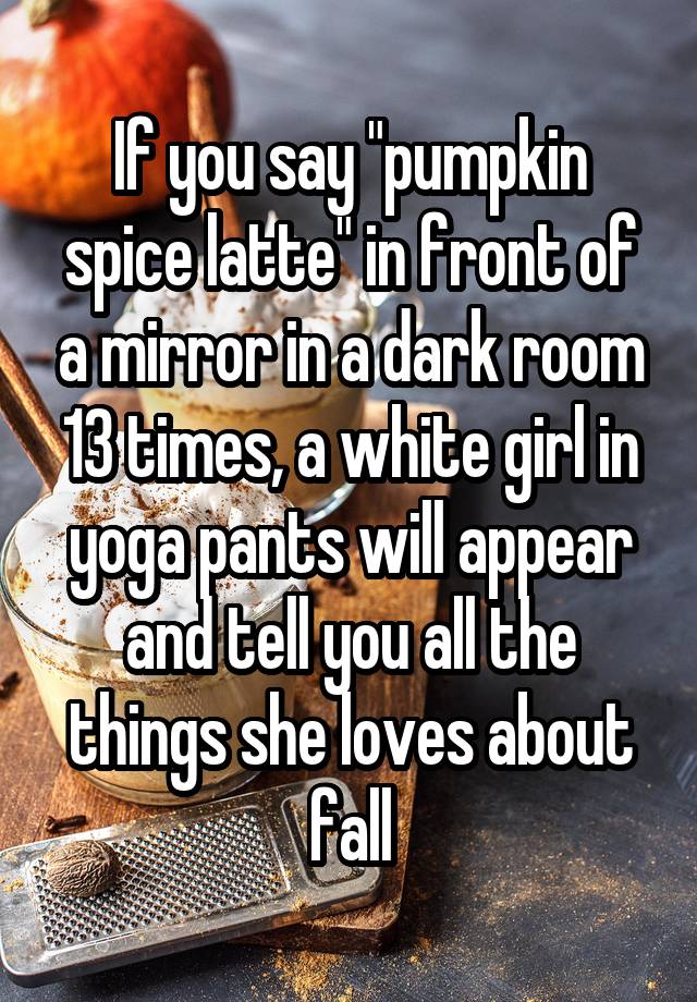 If you say "pumpkin spice latte" in front of a mirror in a dark room 13 times, a white girl in yoga pants will appear and tell you all the things she loves about fall