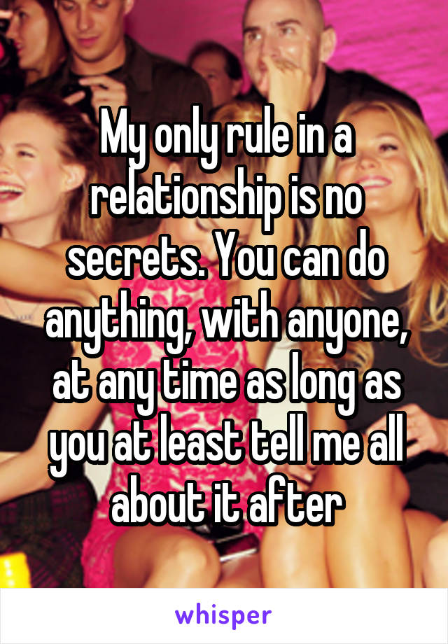 My only rule in a relationship is no secrets. You can do anything, with anyone, at any time as long as you at least tell me all about it after