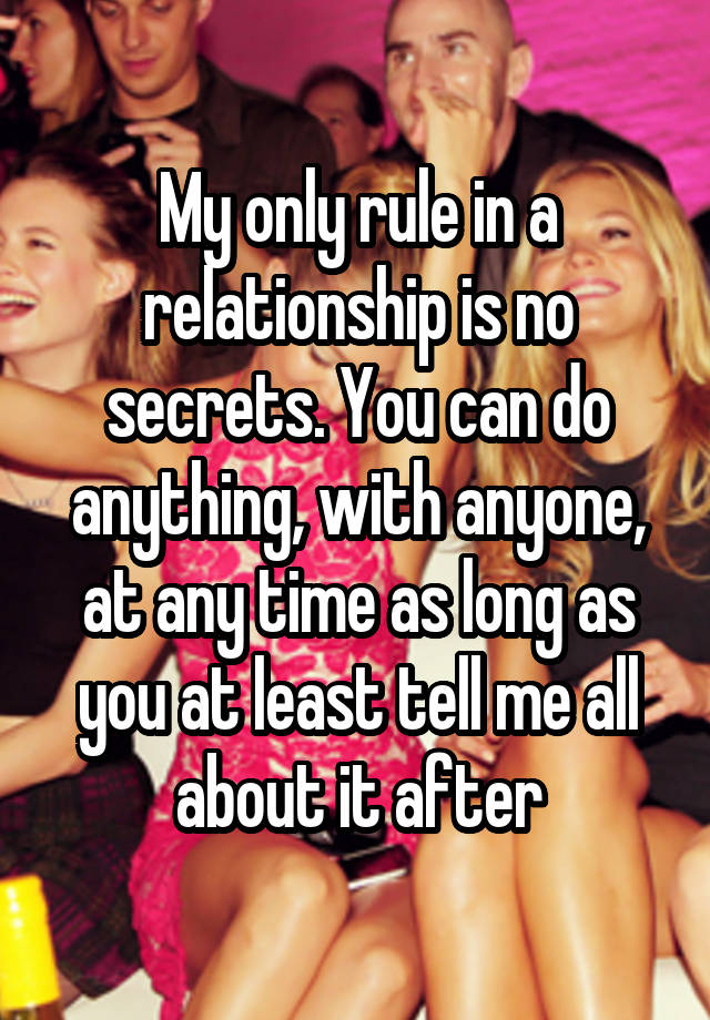 My only rule in a relationship is no secrets. You can do anything, with anyone, at any time as long as you at least tell me all about it after