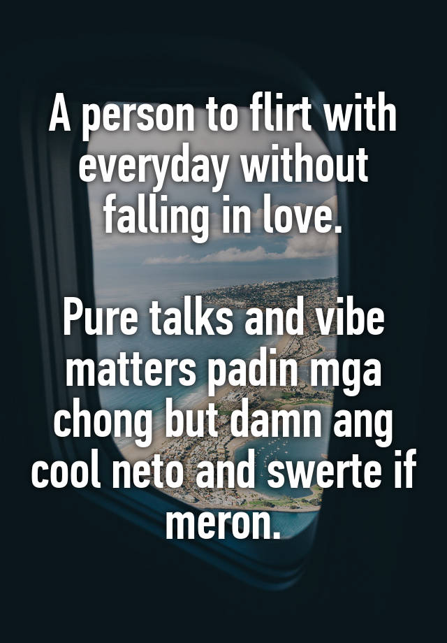 A person to flirt with everyday without falling in love.

Pure talks and vibe matters padin mga chong but damn ang cool neto and swerte if meron.