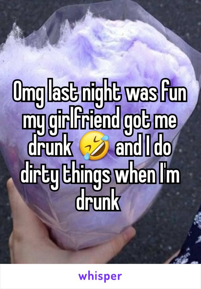 Omg last night was fun my girlfriend got me drunk 🤣 and I do dirty things when I'm drunk 