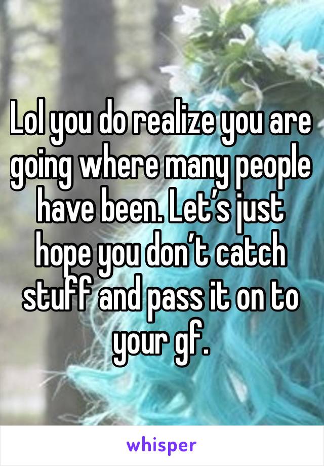 Lol you do realize you are going where many people have been. Let’s just hope you don’t catch stuff and pass it on to your gf. 