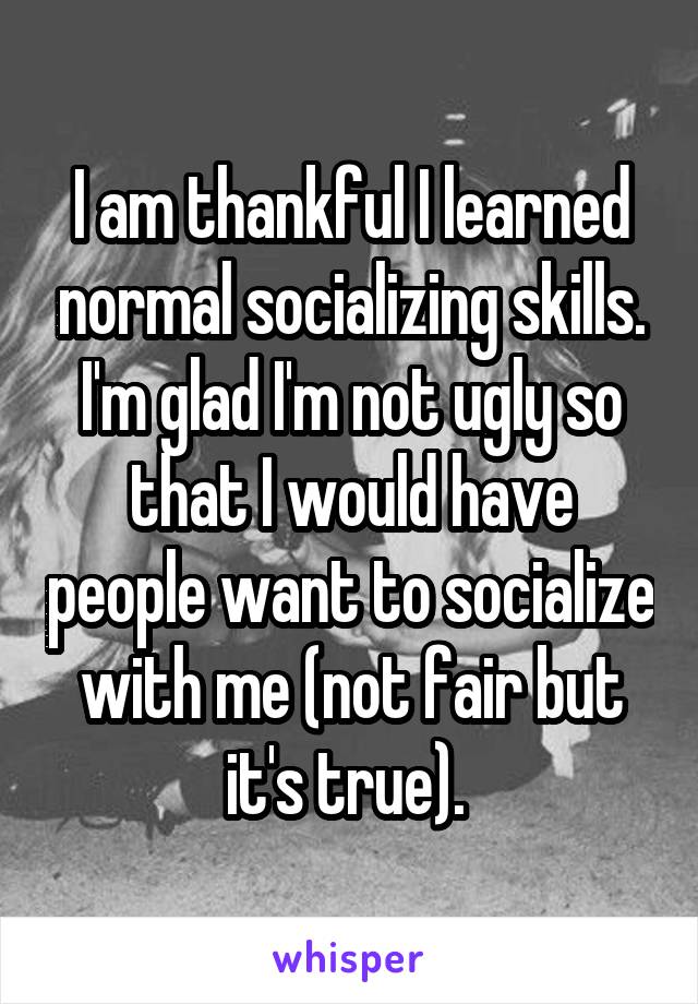 I am thankful I learned normal socializing skills. I'm glad I'm not ugly so that I would have people want to socialize with me (not fair but it's true). 