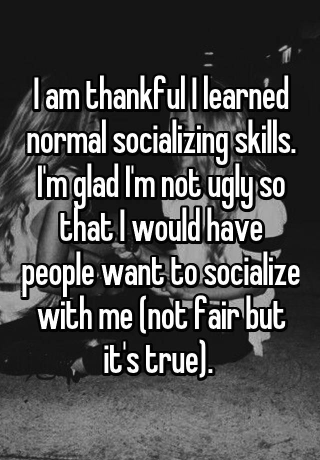 I am thankful I learned normal socializing skills. I'm glad I'm not ugly so that I would have people want to socialize with me (not fair but it's true). 