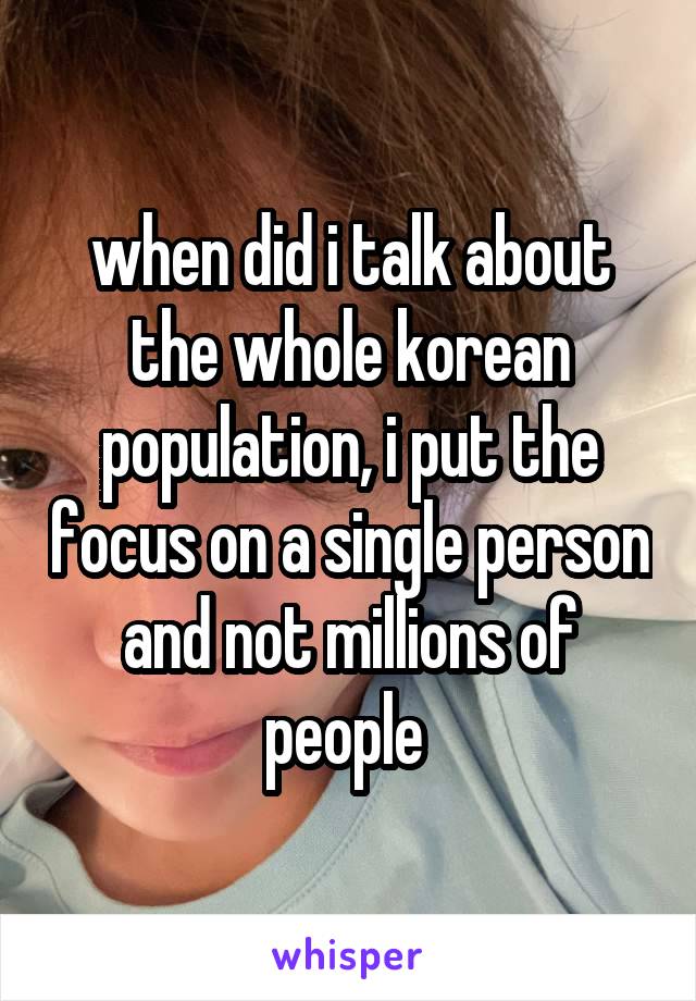 when did i talk about the whole korean population, i put the focus on a single person and not millions of people 