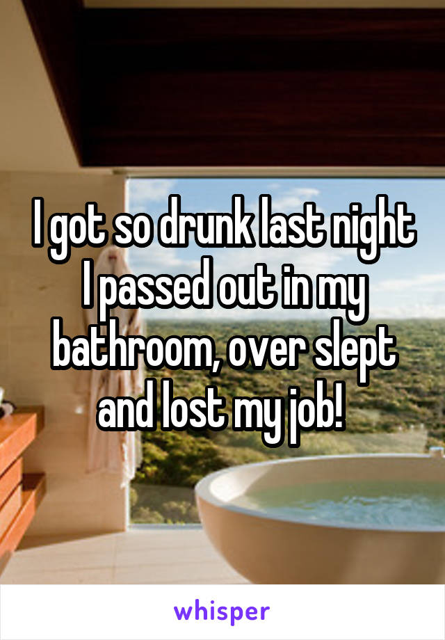 I got so drunk last night I passed out in my bathroom, over slept and lost my job! 