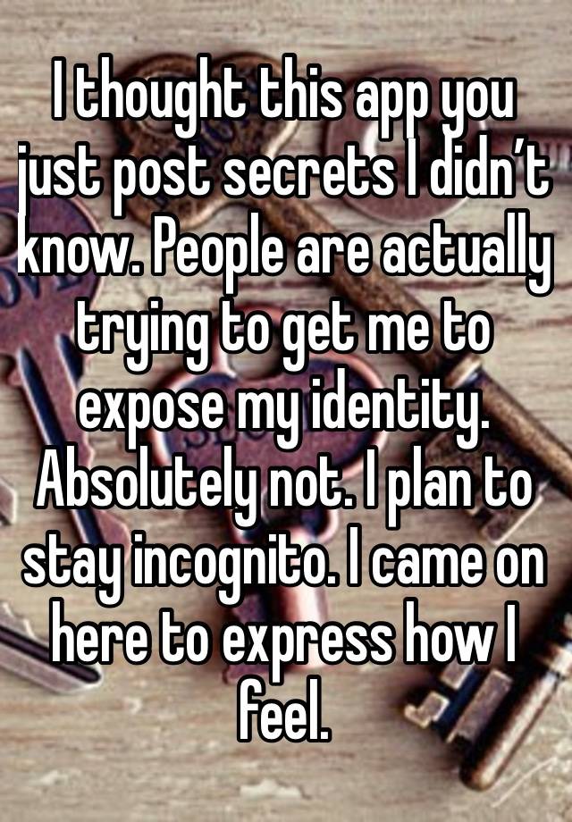 I thought this app you just post secrets I didn’t know. People are actually trying to get me to expose my identity. Absolutely not. I plan to stay incognito. I came on here to express how I feel.