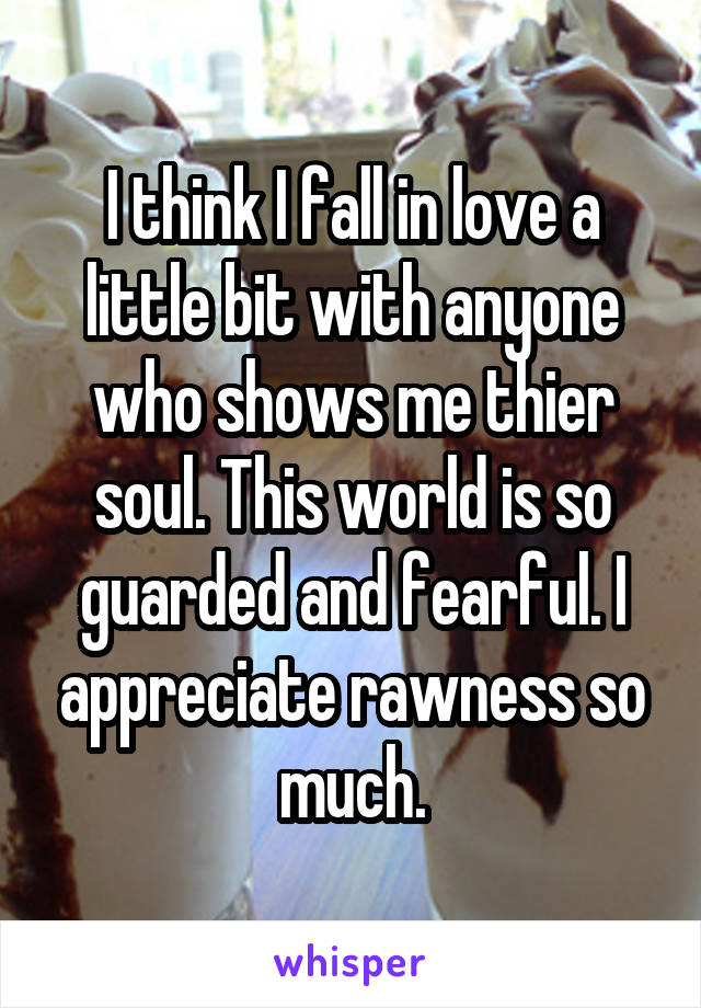 I think I fall in love a little bit with anyone who shows me thier soul. This world is so guarded and fearful. I appreciate rawness so much.