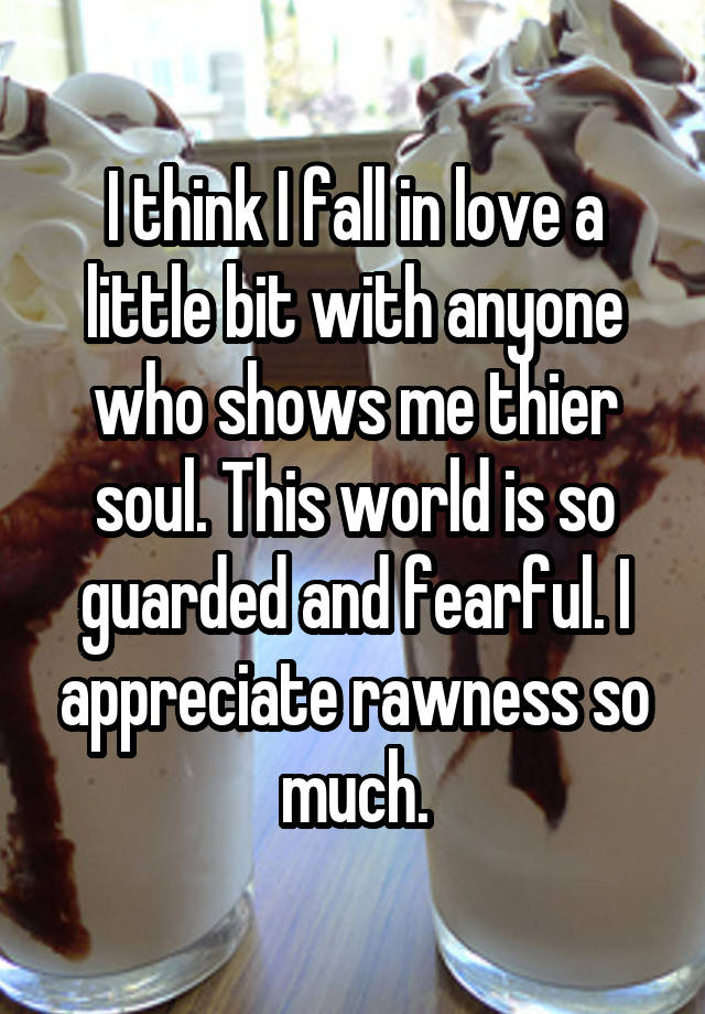 I think I fall in love a little bit with anyone who shows me thier soul. This world is so guarded and fearful. I appreciate rawness so much.