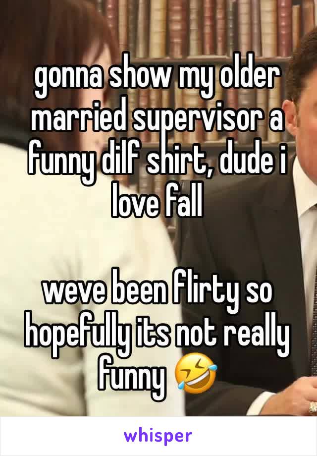 gonna show my older married supervisor a funny dilf shirt, dude i love fall 

weve been flirty so hopefully its not really funny 🤣