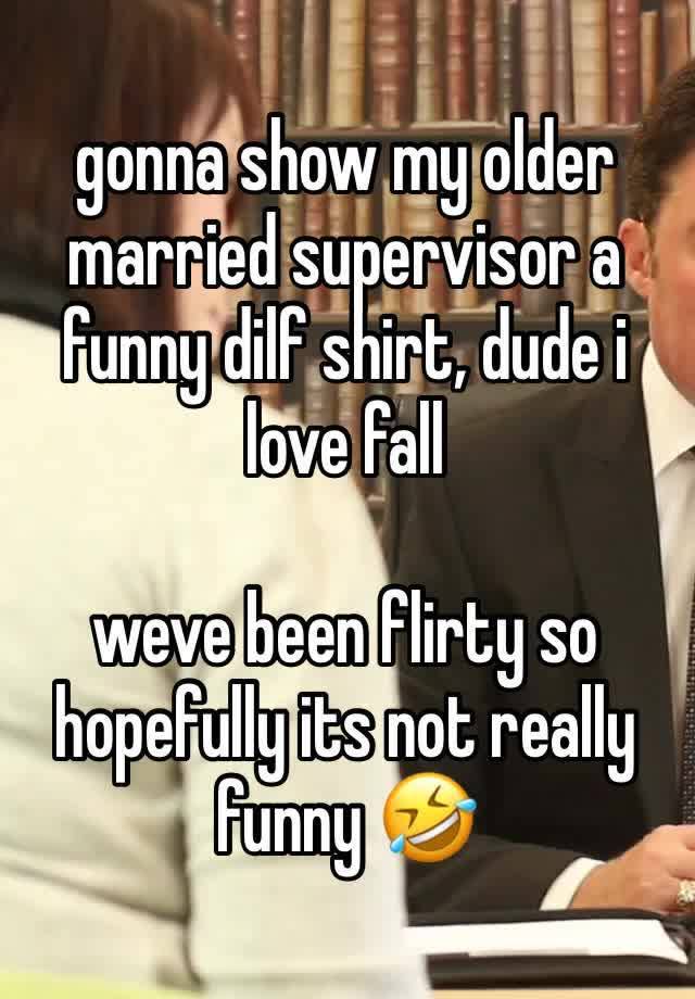 gonna show my older married supervisor a funny dilf shirt, dude i love fall 

weve been flirty so hopefully its not really funny 🤣