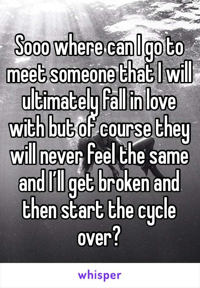 Sooo where can I go to meet someone that I will ultimately fall in love with but of course they will never feel the same and I’ll get broken and then start the cycle over?