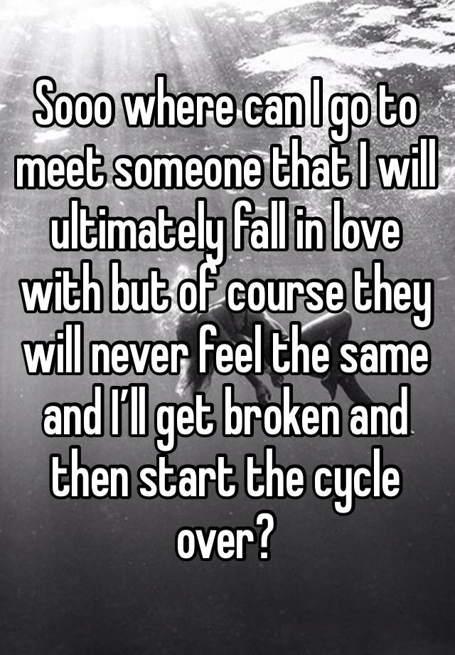 Sooo where can I go to meet someone that I will ultimately fall in love with but of course they will never feel the same and I’ll get broken and then start the cycle over?