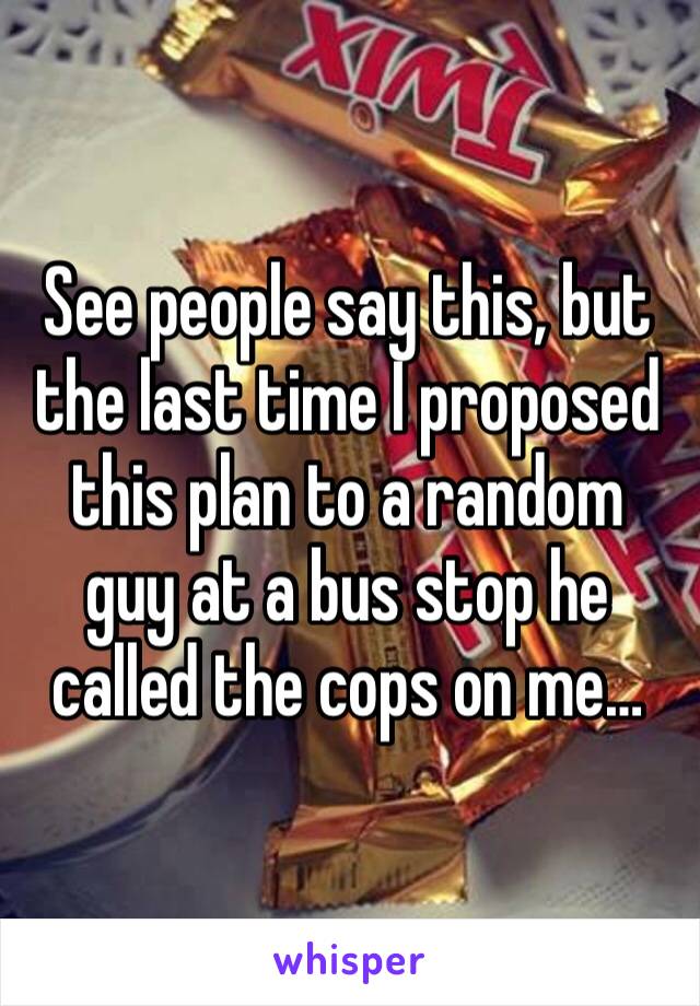 See people say this, but the last time I proposed this plan to a random guy at a bus stop he called the cops on me…