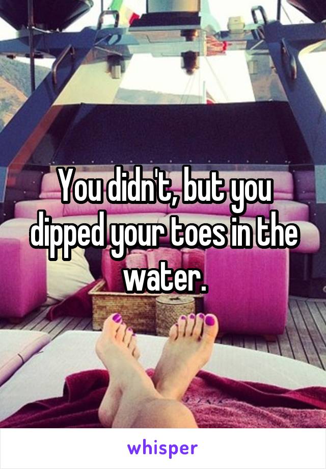 You didn't, but you dipped your toes in the water.