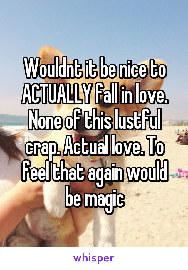 Wouldnt it be nice to ACTUALLY fall in love. None of this lustful crap. Actual love. To feel that again would be magic