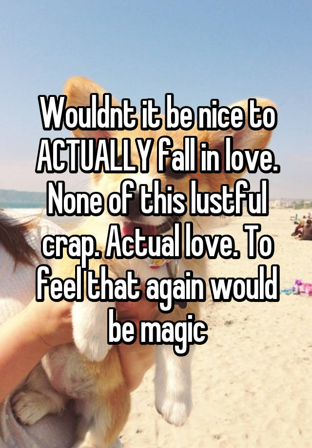 Wouldnt it be nice to ACTUALLY fall in love. None of this lustful crap. Actual love. To feel that again would be magic