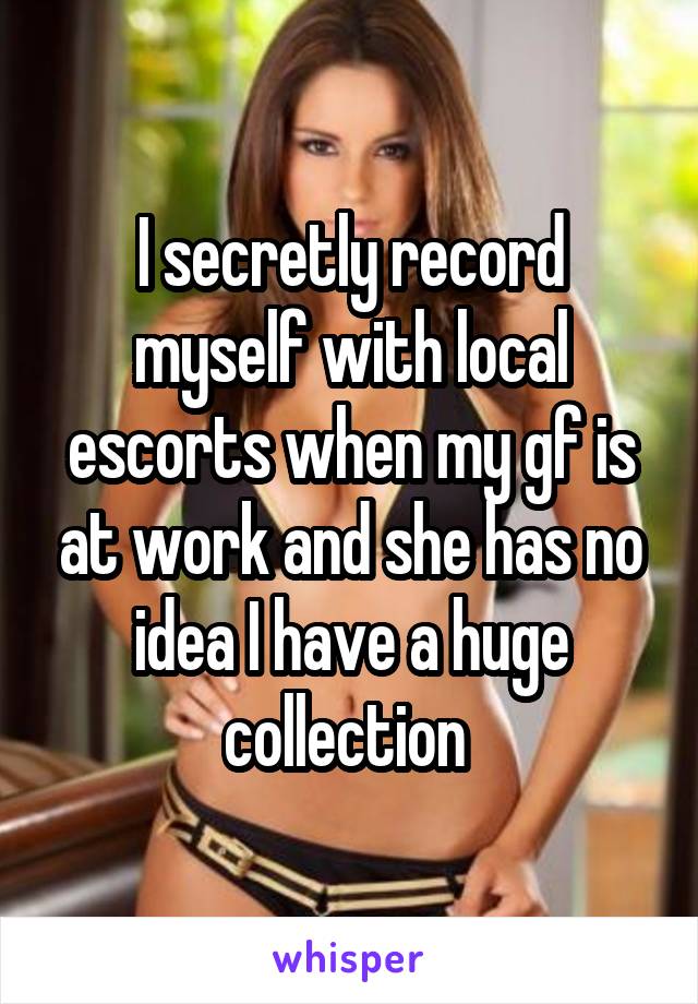 I secretly record myself with local escorts when my gf is at work and she has no idea I have a huge collection 