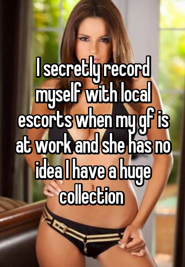 I secretly record myself with local escorts when my gf is at work and she has no idea I have a huge collection 