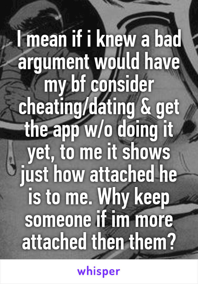 I mean if i knew a bad argument would have my bf consider cheating/dating & get the app w/o doing it yet, to me it shows just how attached he is to me. Why keep someone if im more attached then them?