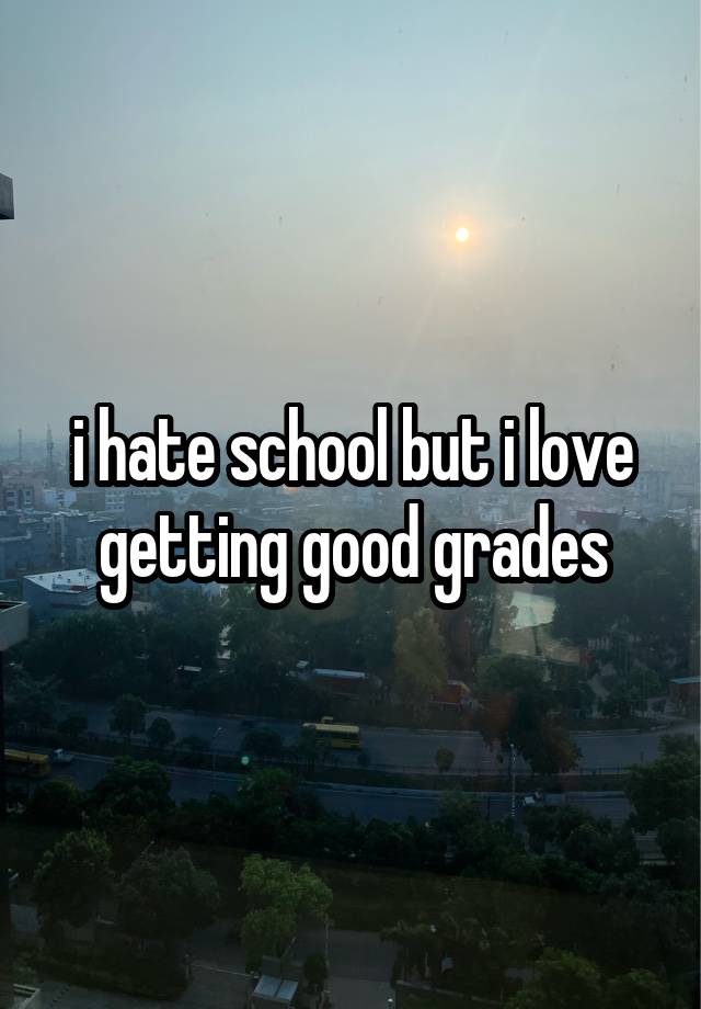 i hate school but i love getting good grades