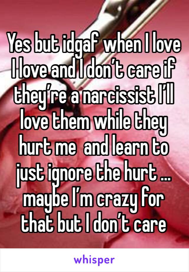 Yes but idgaf when I love I love and I don’t care if they’re a narcissist I’ll love them while they hurt me  and learn to just ignore the hurt …maybe I’m crazy for that but I don’t care