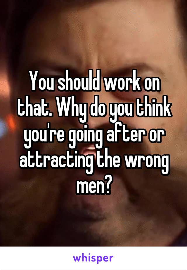 You should work on that. Why do you think you're going after or attracting the wrong men?