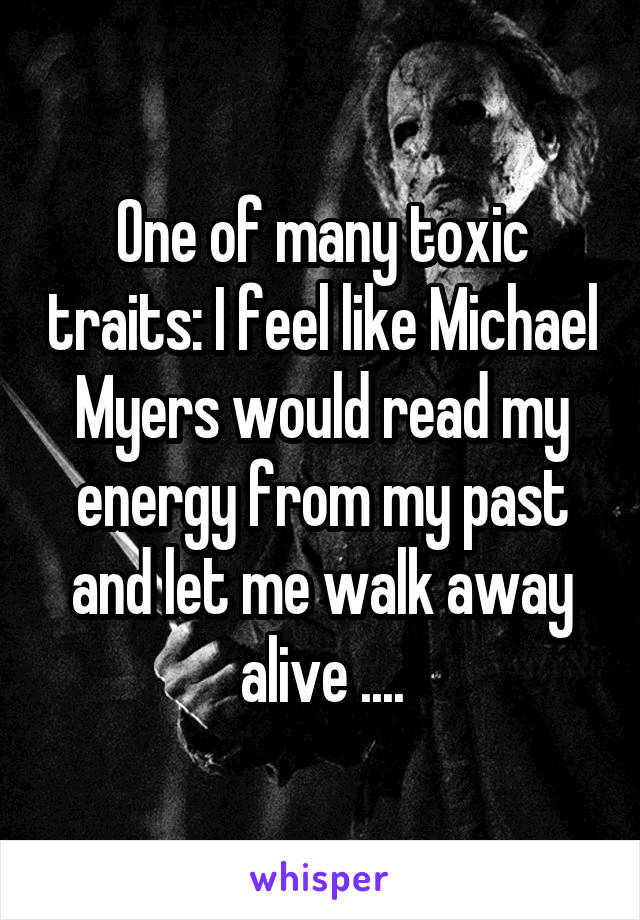 One of many toxic traits: I feel like Michael Myers would read my energy from my past and let me walk away alive ....