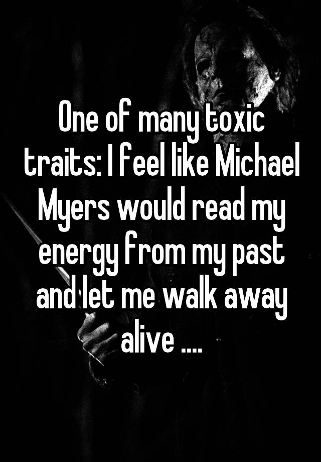 One of many toxic traits: I feel like Michael Myers would read my energy from my past and let me walk away alive ....