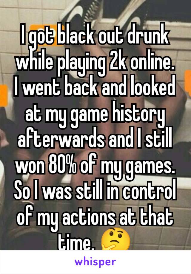 I got black out drunk while playing 2k online.  I went back and looked at my game history afterwards and I still won 80% of my games. So I was still in control of my actions at that time. 🤔