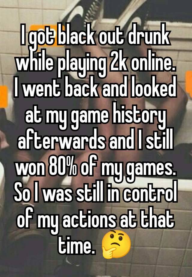 I got black out drunk while playing 2k online.  I went back and looked at my game history afterwards and I still won 80% of my games. So I was still in control of my actions at that time. 🤔