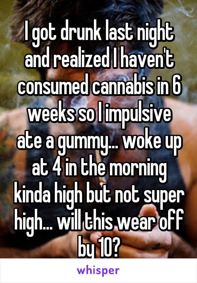 I got drunk last night and realized I haven't consumed cannabis in 6 weeks so I impulsive ate a gummy... woke up at 4 in the morning kinda high but not super high... will this wear off by 10?