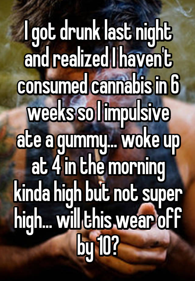 I got drunk last night and realized I haven't consumed cannabis in 6 weeks so I impulsive ate a gummy... woke up at 4 in the morning kinda high but not super high... will this wear off by 10?