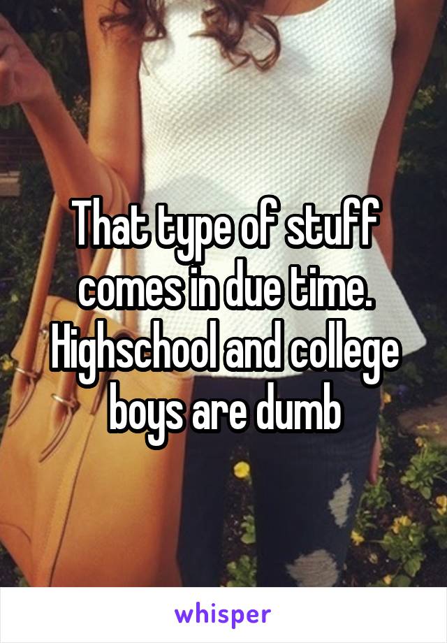 That type of stuff comes in due time. Highschool and college boys are dumb