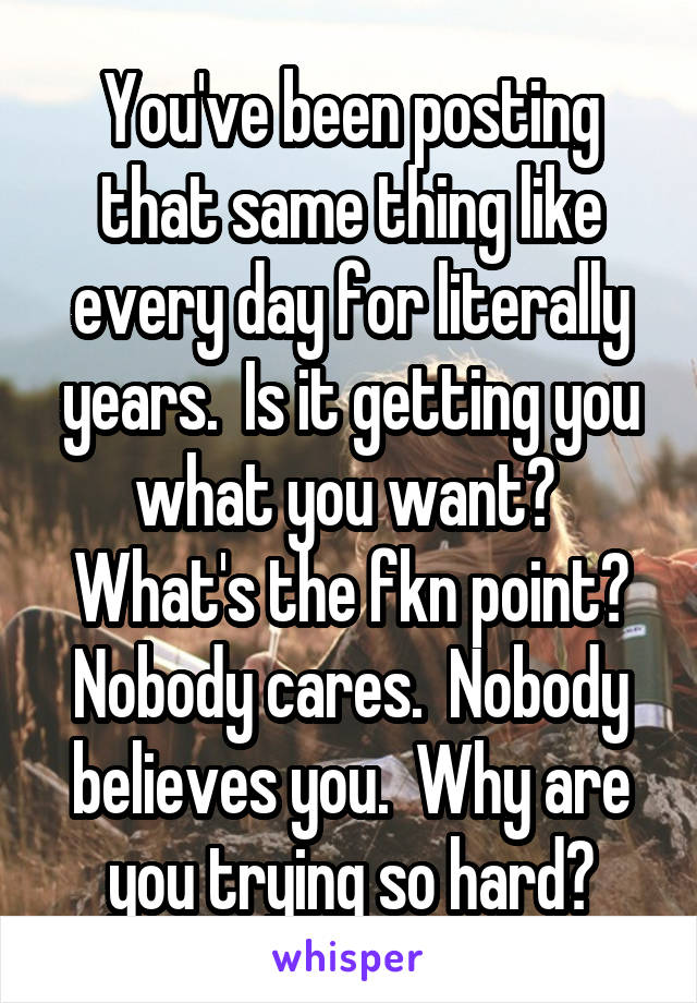 You've been posting that same thing like every day for literally years.  Is it getting you what you want?  What's the fkn point? Nobody cares.  Nobody believes you.  Why are you trying so hard?