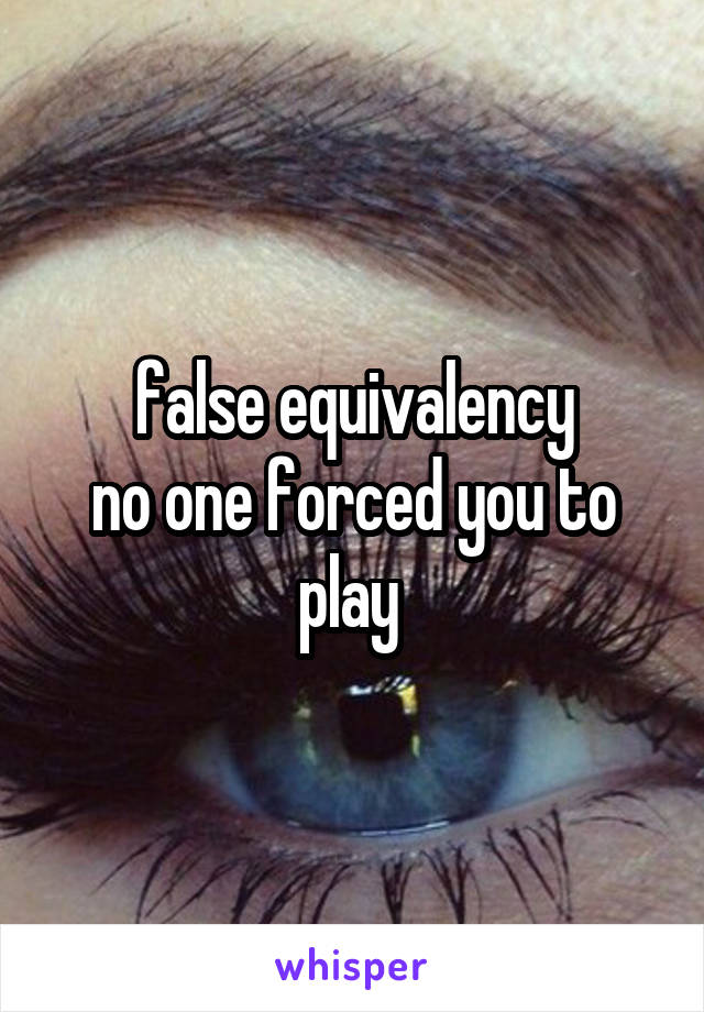 false equivalency
no one forced you to play 