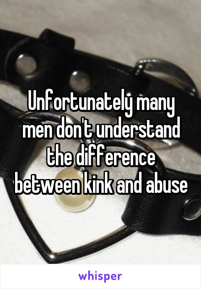 Unfortunately many men don't understand the difference between kink and abuse