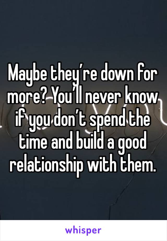 Maybe they’re down for more? You’ll never know if you don’t spend the time and build a good relationship with them.