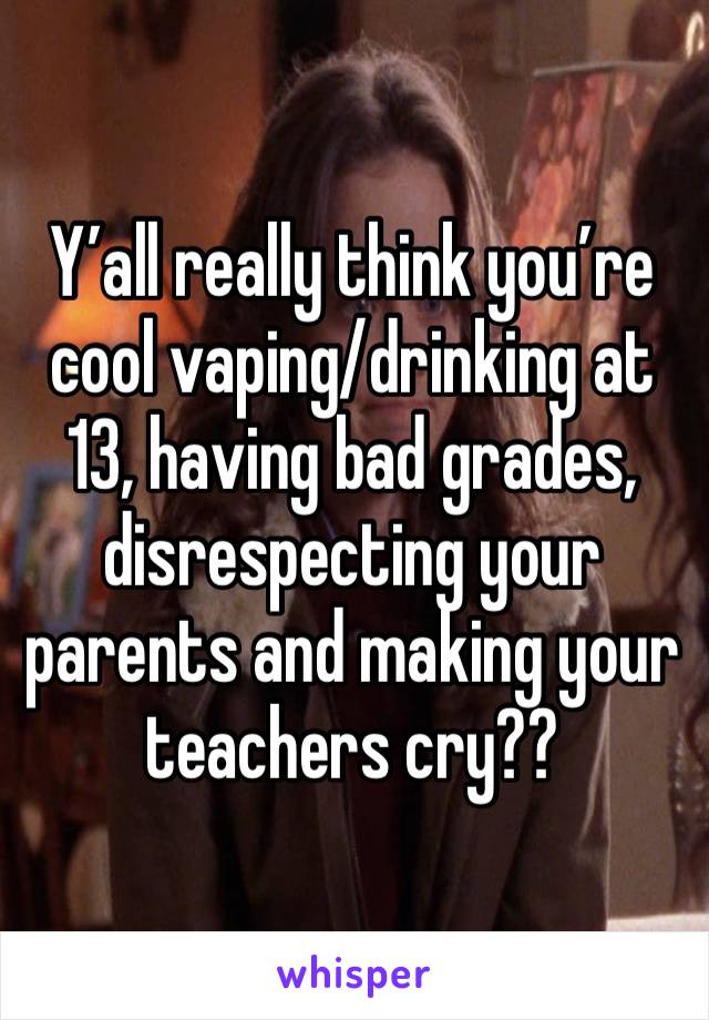 Y’all really think you’re cool vaping/drinking at 13, having bad grades, disrespecting your parents and making your teachers cry??