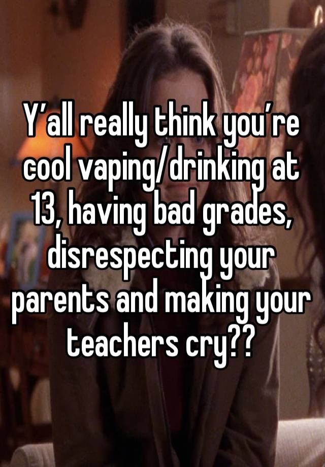 Y’all really think you’re cool vaping/drinking at 13, having bad grades, disrespecting your parents and making your teachers cry??