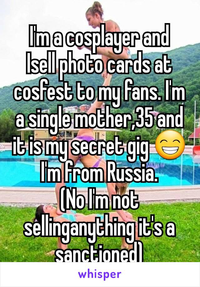 I'm a cosplayer and  Isell photo cards at cosfest to my fans. I'm a single mother,35 and it is my secret gig 😁
I'm from Russia.
(No I'm not sellinganything it's a sanctioned)