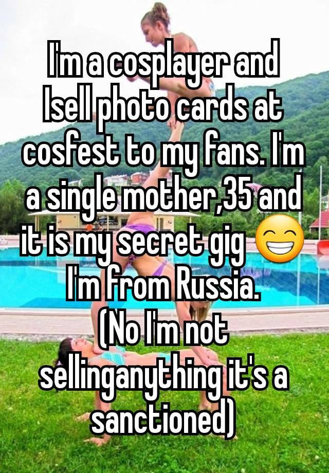 I'm a cosplayer and  Isell photo cards at cosfest to my fans. I'm a single mother,35 and it is my secret gig 😁
I'm from Russia.
(No I'm not sellinganything it's a sanctioned)