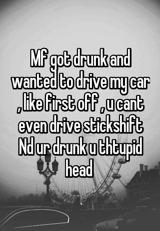 Mf got drunk and wanted to drive my car , like first off , u cant even drive stickshift Nd ur drunk u thtupid head 