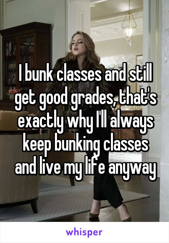 I bunk classes and still get good grades, that's exactly why I'll always keep bunking classes and live my life anyway