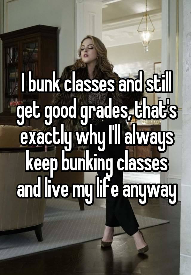 I bunk classes and still get good grades, that's exactly why I'll always keep bunking classes and live my life anyway