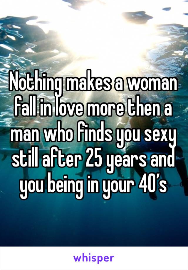 Nothing makes a woman fall in love more then a man who finds you sexy still after 25 years and you being in your 40’s