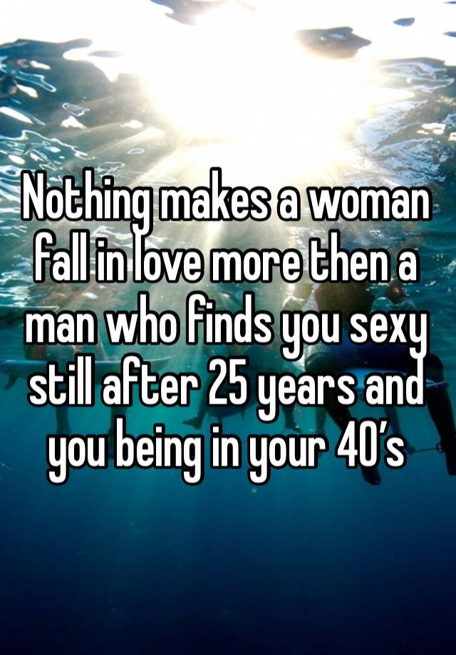 Nothing makes a woman fall in love more then a man who finds you sexy still after 25 years and you being in your 40’s